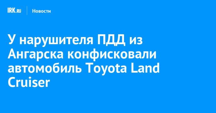 У нарушителя ПДД из Ангарска конфисковали автомобиль Toyota Land Cruiser