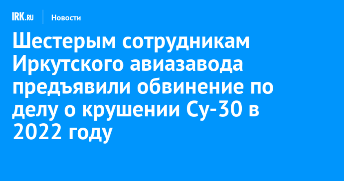 Шестерым сотрудникам Иркутского авиазавода предъявили обвинение по делу о крушении Су-30 в 2022 году