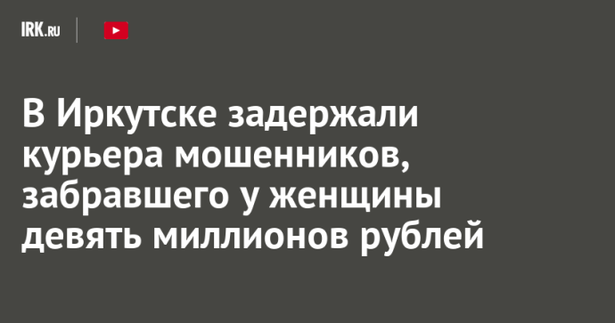 В Иркутске задержали курьера мошенников, забравшего у женщины девять миллионов рублей