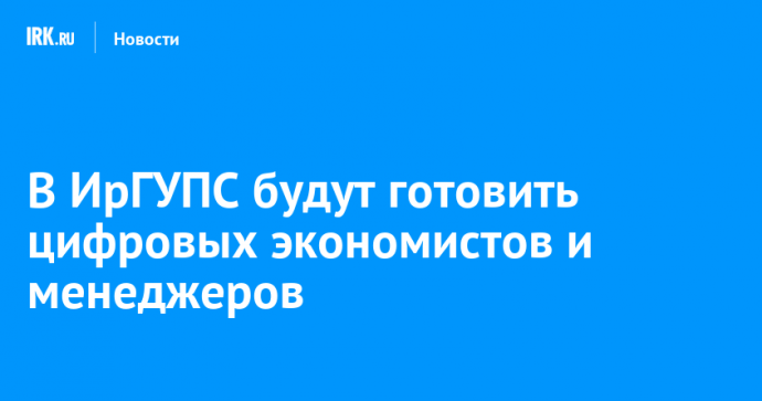 В ИрГУПС будут готовить цифровых экономистов и менеджеров