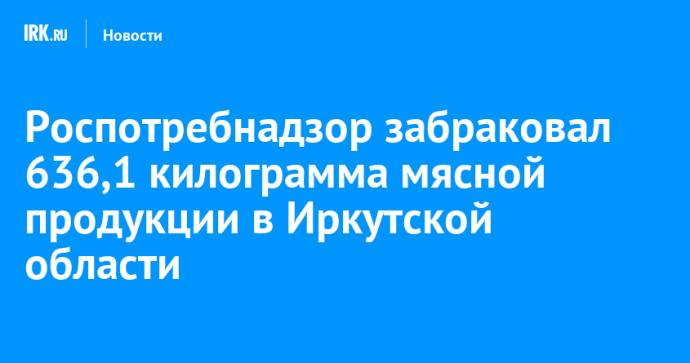 Роспотребнадзор забраковал 636,1 килограмма мясной продукции в Иркутской области