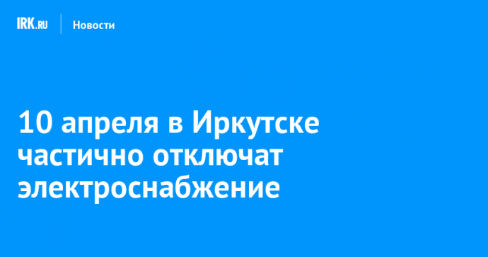 10 апреля в Иркутске частично отключат электроснабжение