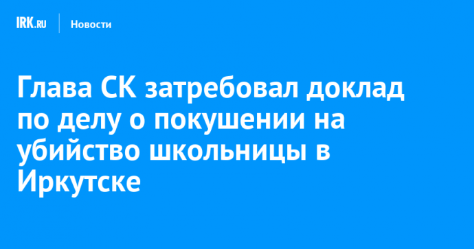 Глава СК затребовал доклад по делу о покушении на убийство школьницы в Иркутске