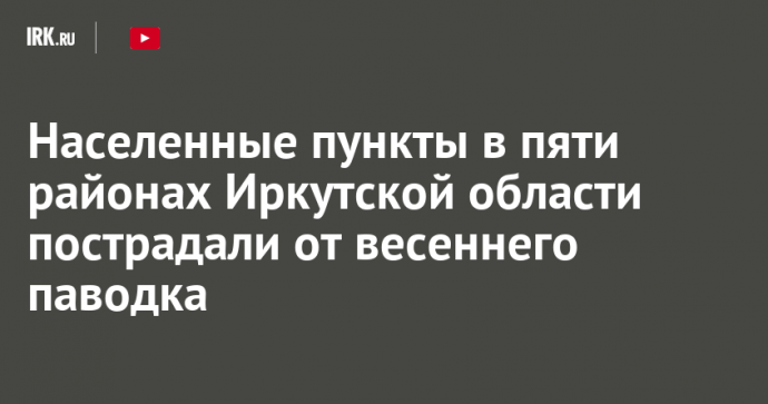 Населенные пункты в пяти районах Иркутской области пострадали от весеннего паводка