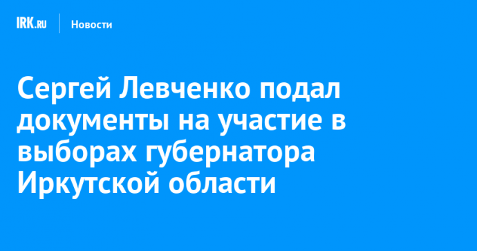Сергей Левченко подал документы на участие в выборах губернатора Иркутской области