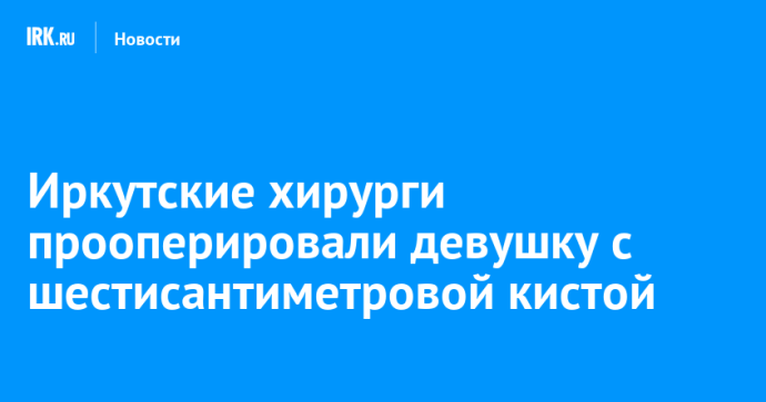 Иркутские хирурги прооперировали девушку с шестисантиметровой кистой