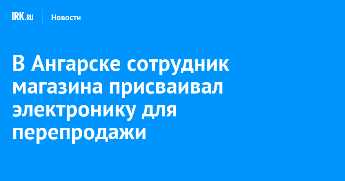 В Ангарске сотрудник магазина присваивал электронику для перепродажи