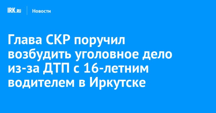 Глава СКР поручил возбудить уголовное дело из-за ДТП с 16-летним водителем в Иркутске Глава СКР поручил возбудить уголовное дело из-за ДТП с 16-летним водителем в Иркутске