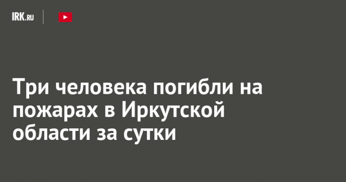 Три человека погибли на пожарах в Иркутской области за сутки