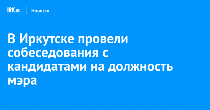 В Иркутске провели собеседования с кандидатами на должность мэра