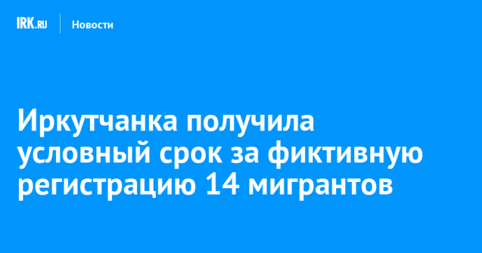 Иркутянка получила условный срок за фиктивную регистрацию 14 мигрантов