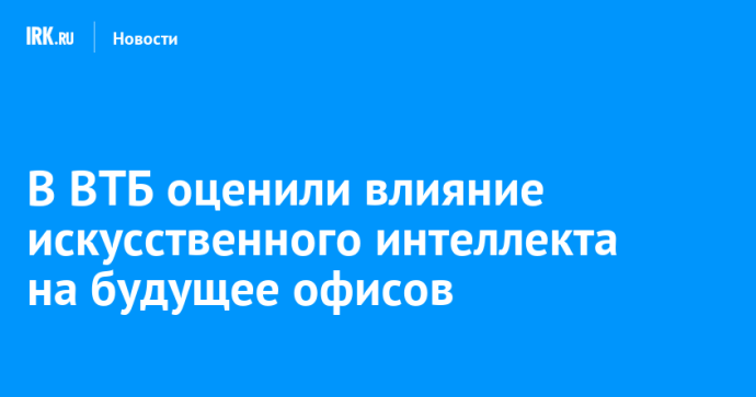 В ВТБ оценили влияние искусственного интеллекта на будущее офисов