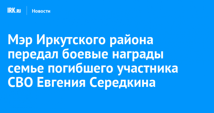 Мэр Иркутского района передал боевые награды семье погибшего участника СВО Евгения Середкина
