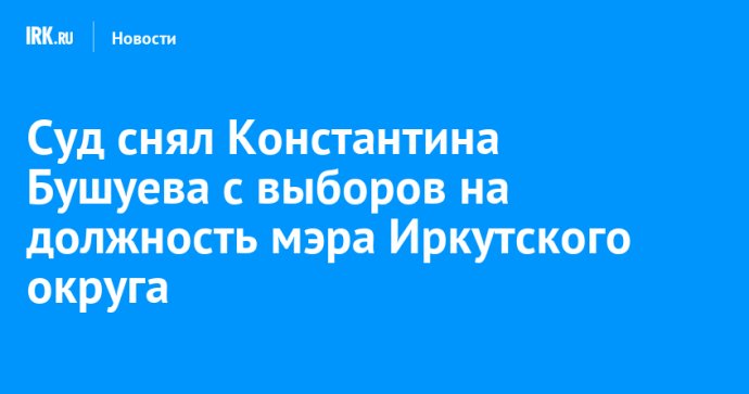 Суд снял Константина Бушуева с выборов на должность мэра Иркутского округа