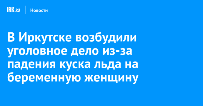 В Иркутске возбудили уголовное дело из-за падения куска льда на беременную женщину