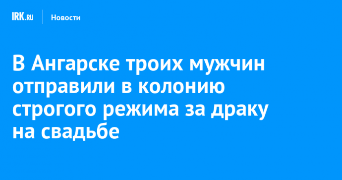 В Ангарске троих мужчин отправили в колонию строгого режима за драку на свадьбе