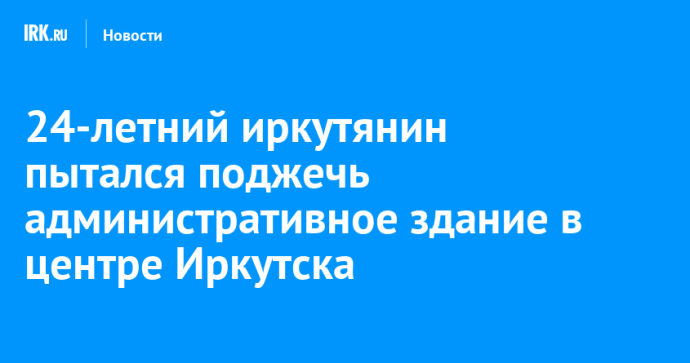 24-летний иркутянин пытался поджечь административное здание в центре Иркутска