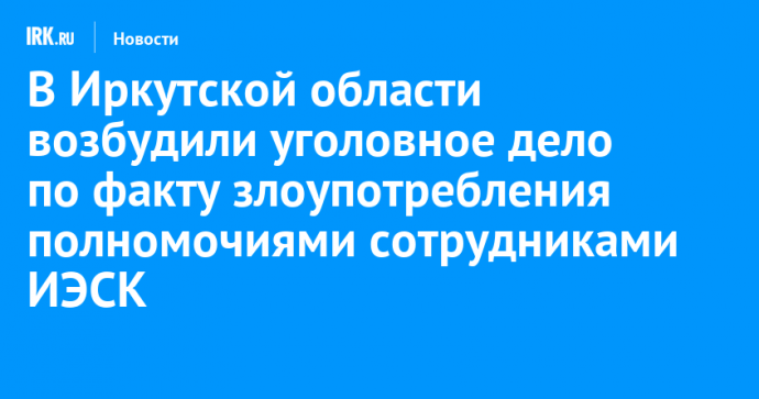В Иркутской области возбудили уголовное дело по факту злоупотребления полномочиями сотрудниками ИЭСК