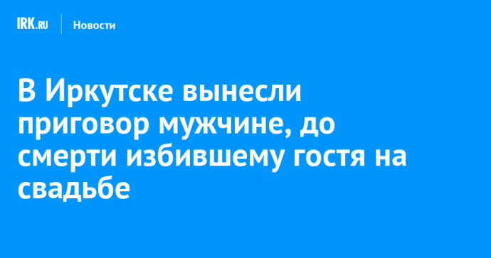 В Иркутске вынесли приговор мужчине, до смерти избившему гостя на свадьбе