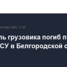 Водитель грузовика погиб при ударе ВСУ в Белгородской области