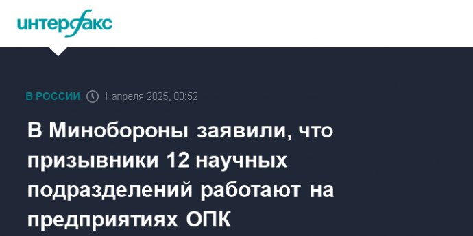 В Минобороны заявили, что призывники 12 научных подразделений работают на предприятиях ОПК