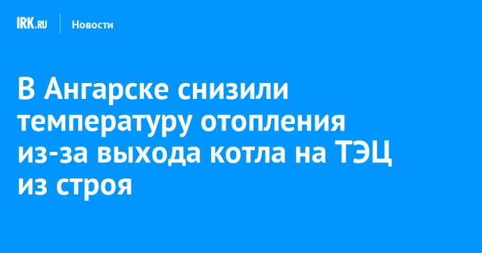 В Ангарске снизили температуру отопления из-за выхода котла на ТЭЦ из строя