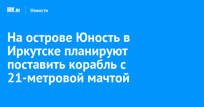 На острове Юность в Иркутске планируют поставить корабль с 21-метровой мачтой
