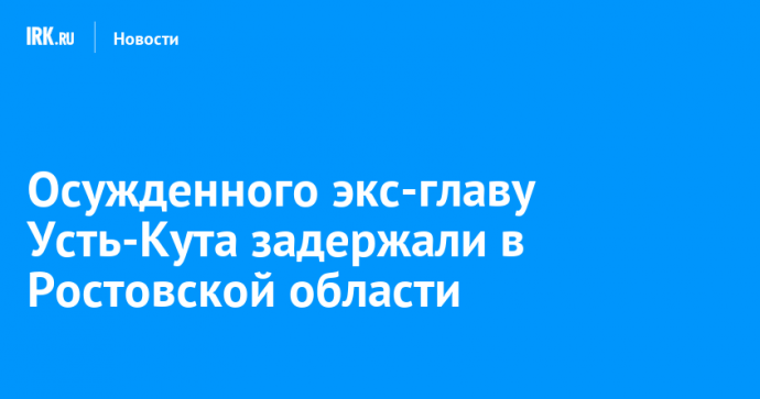 Осужденного экс-главу Усть-Кута задержали в Ростовской области