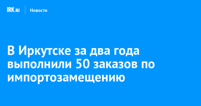 В Иркутске за два года выполнили 50 заказов по импортозамещению