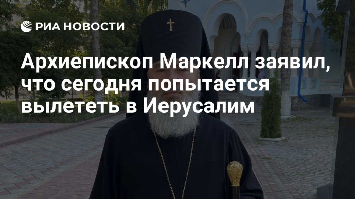 Архиепископ Маркелл заявил, что сегодня попытается вылететь в Иерусалим