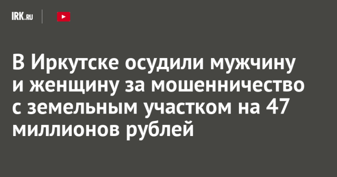 В Иркутске осудили мужчину и женщину за мошенничество с земельным участком на 47 миллионов рублей В Иркутске осудили мужчину и женщину за мошенничество с земельным участком на 47 миллионов рублей