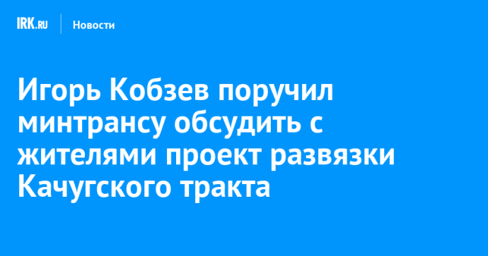 Игорь Кобзев поручил минтрансу обсудить с жителями проект развязки Качугского тракта