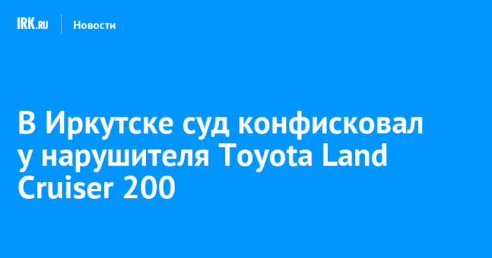 В Иркутске суд конфисковал у нарушителя Toyota Land Cruiser 200