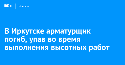В Иркутске арматурщик погиб, упав во время выполнения высотных работ