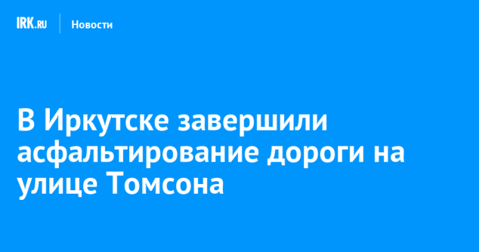 В Иркутске завершили асфальтирование дороги на улице Томсона