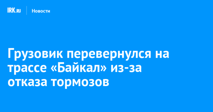 Грузовик перевернулся на трассе «Байкал» из-за отказа тормозов