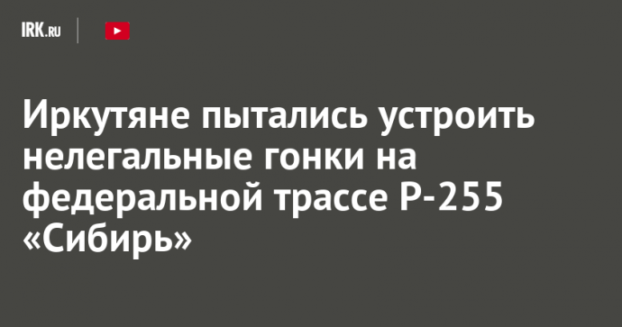 Иркутяне пытались устроить нелегальные гонки на федеральной трассе Р-255 «Сибирь»