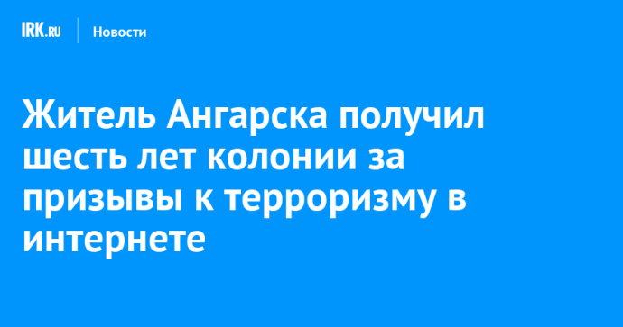 Житель Ангарска получил шесть лет колонии за призывы к терроризму в интернете Житель Ангарска получил шесть лет колонии за призывы к терроризму в интернете