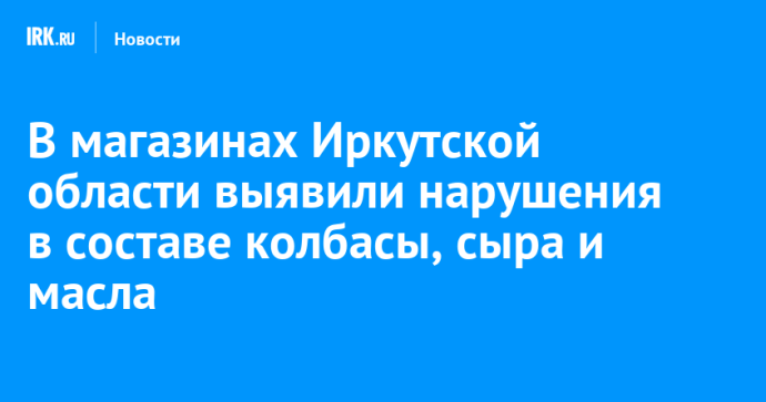 В магазинах Иркутской области выявили нарушения в составе колбасы, сыра и масла