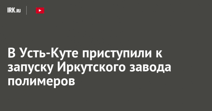 В Усть-Куте приступили к запуску Иркутского завода полимеров