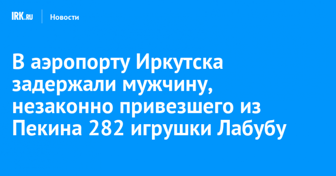 В аэропорту Иркутска задержали мужчину, незаконно привезшего из Пекина 282 игрушки Лабубу