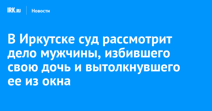 В Иркутске суд рассмотрит дело гражданина Узбекистана, избившего свою дочь и вытолкнувшего ее из окна