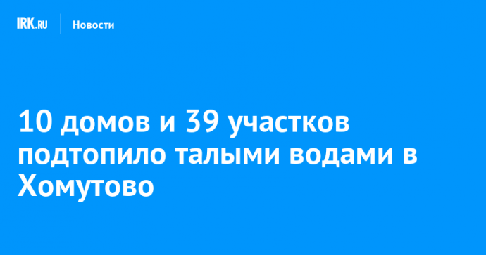 10 домов и 39 участков подтопило талыми водами в Хомутово