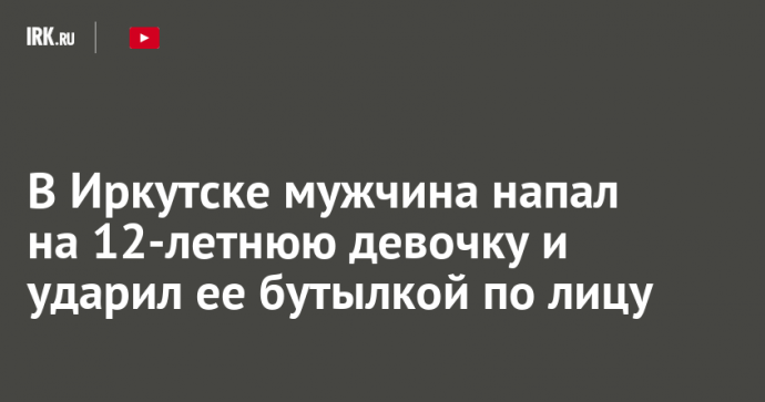 В Иркутске мужчина напал на 12-летнюю девочку и ударил ее бутылкой по лицу