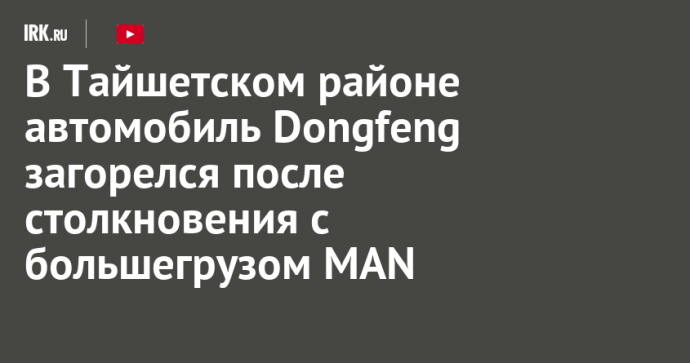 В Тайшетском районе автомобиль Dongfeng загорелся после столкновения с большегрузом MAN