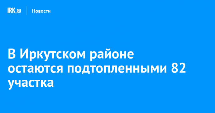 В Иркутском районе остаются подтопленными 82 участка