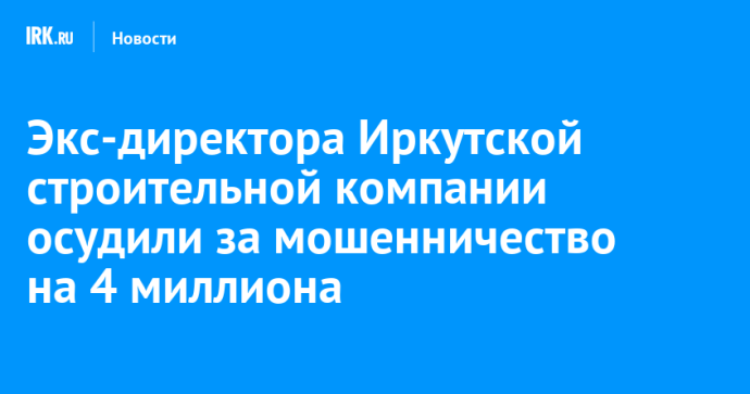 Экс-директора строительной компании в Иркутске осудили за мошенничество на четыре миллиона рублей Экс-директора строительной компании в Иркутске осудили за мошенничество на четыре миллиона рублей
