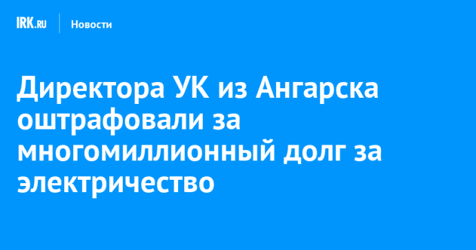 Директора УК из Ангарска оштрафовали за многомиллионный долг за электричество Директора УК из Ангарска оштрафовали за многомиллионный долг за электричество