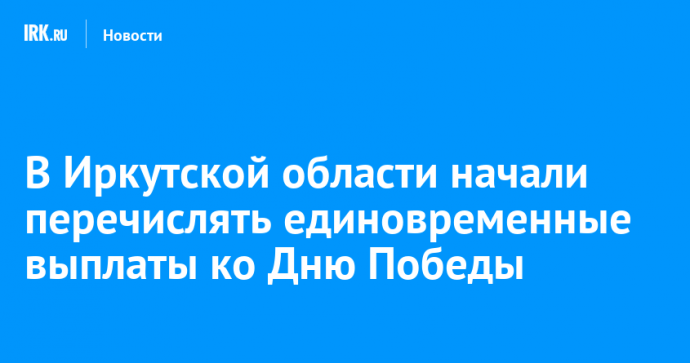 В Иркутской области начали перечислять единовременные выплаты ко Дню Победы