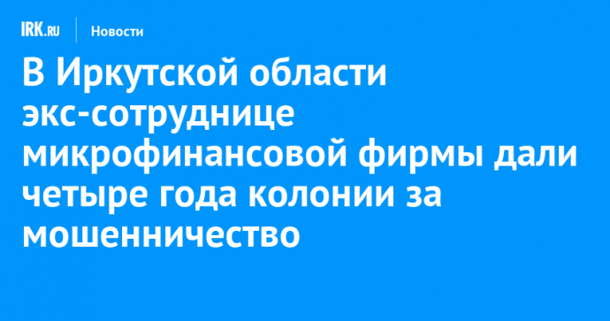 В Иркутской области экс-сотруднице микрофинансовой фирмы дали четыре года колонии за мошенничество